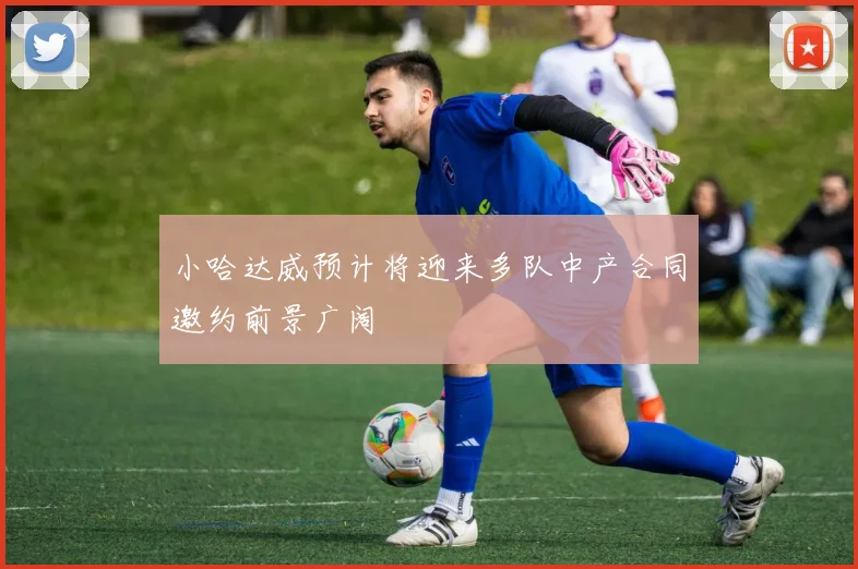 小哈达威预计将迎来多队中产合同邀约前景广阔