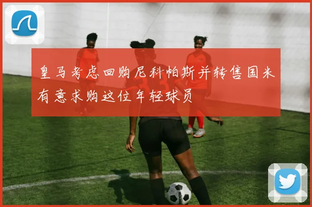 皇马考虑回购尼科帕斯并转售国米有意求购这位年轻球员