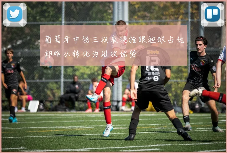 葡萄牙中场三核表现抢眼控球占优却难以转化为进攻优势