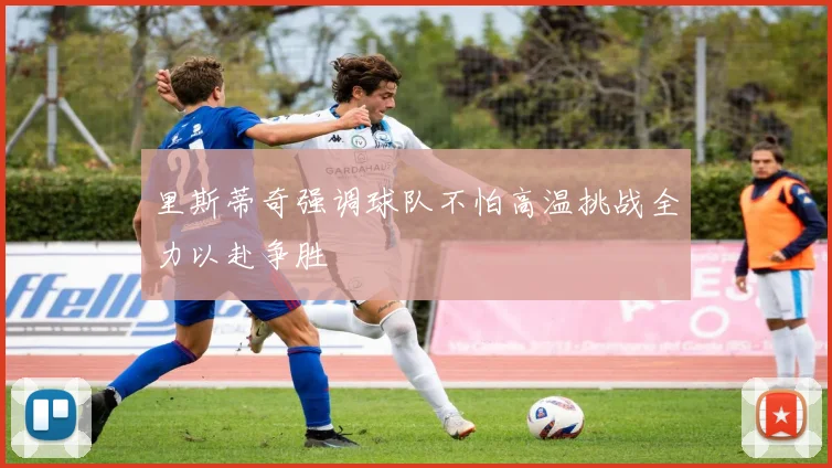 里斯蒂奇强调球队不怕高温挑战全力以赴争胜