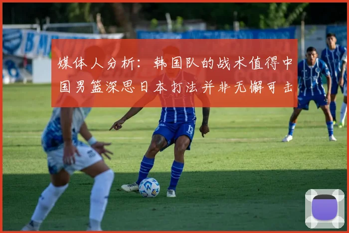 媒体人分析：韩国队的战术值得中国男篮深思日本打法并非无懈可击