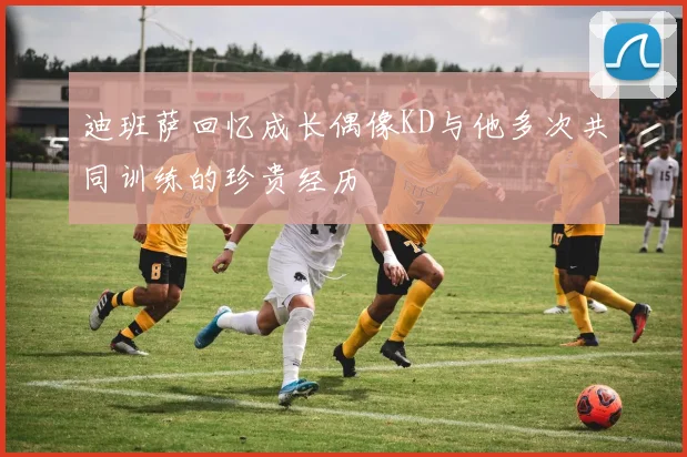迪班萨回忆成长偶像KD与他多次共同训练的珍贵经历