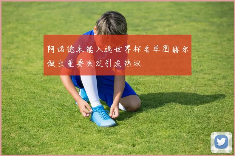 阿诺德未能入选世界杯名单图赫尔做出重要决定引发热议