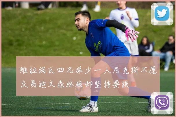 维拉诺瓦四兄弟少一人尼克斯不愿交易迪文森林狼却坚持要换