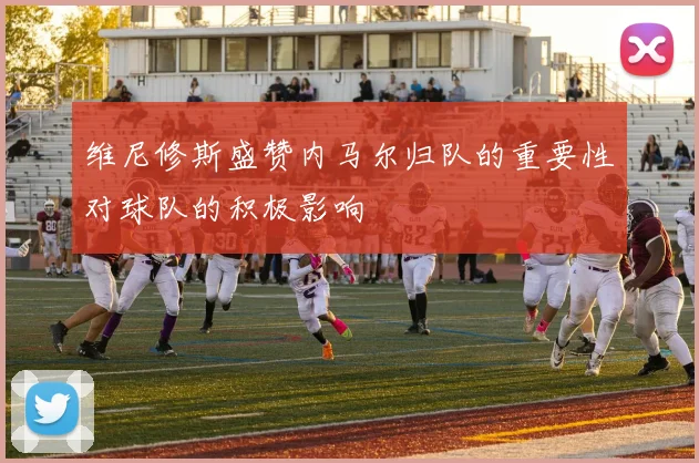 维尼修斯盛赞内马尔归队的重要性对球队的积极影响